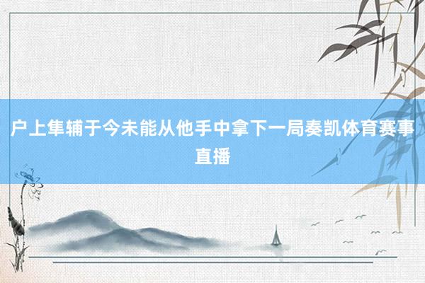 户上隼辅于今未能从他手中拿下一局奏凯体育赛事直播