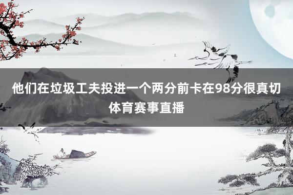 他们在垃圾工夫投进一个两分前卡在98分很真切体育赛事直播