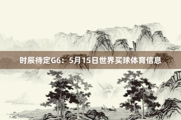 时辰待定G6：5月15日世界买球体育信息