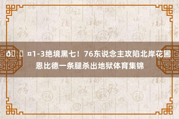 😤1-3绝境黑七！76东说念主攻陷北岸花圃 恩比德一条腿杀出地狱体育集锦