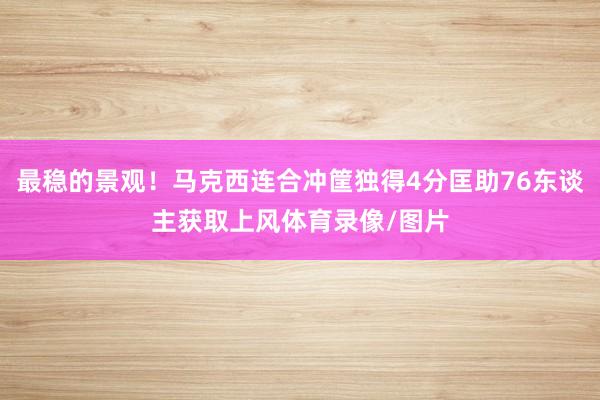 最稳的景观！马克西连合冲筐独得4分匡助76东谈主获取上风体育录像/图片