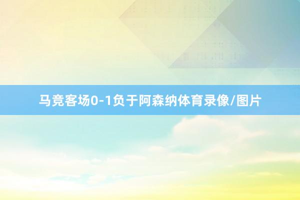 马竞客场0-1负于阿森纳体育录像/图片