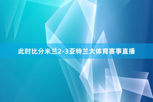 此时比分米兰2-3亚特兰大体育赛事直播