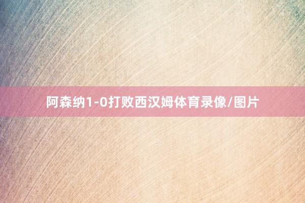 阿森纳1-0打败西汉姆体育录像/图片
