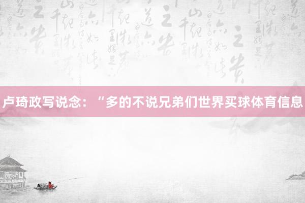卢琦政写说念：“多的不说兄弟们世界买球体育信息