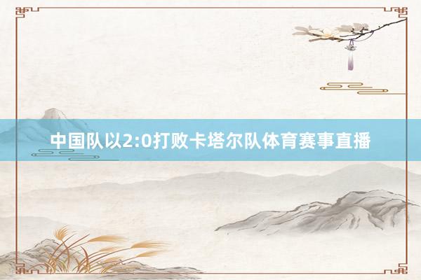 中国队以2:0打败卡塔尔队体育赛事直播