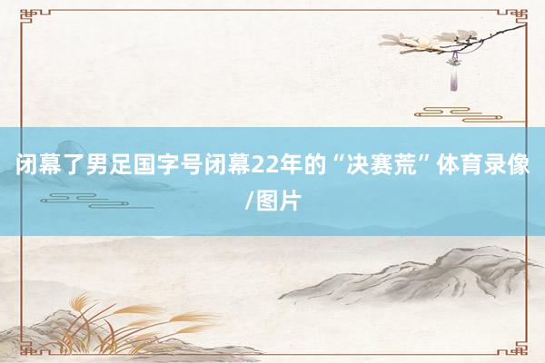 闭幕了男足国字号闭幕22年的“决赛荒”体育录像/图片