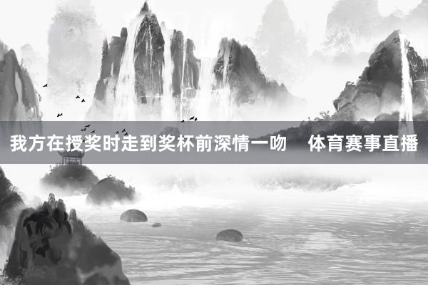 我方在授奖时走到奖杯前深情一吻    体育赛事直播