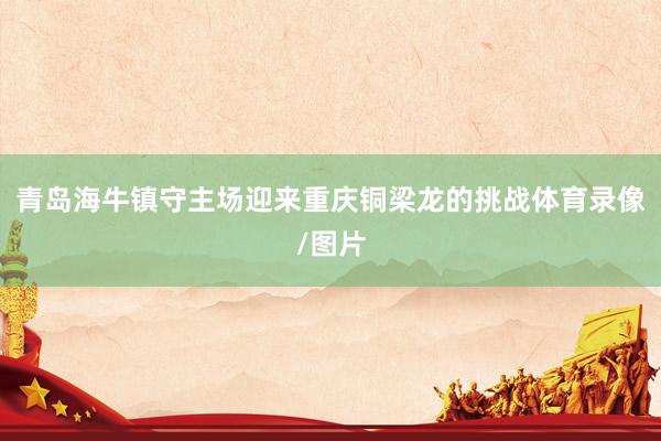 青岛海牛镇守主场迎来重庆铜梁龙的挑战体育录像/图片