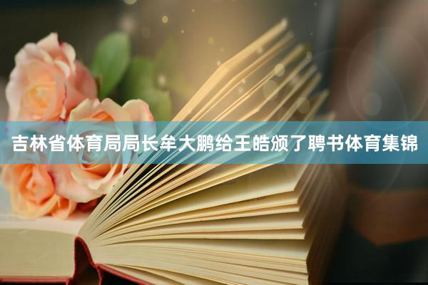 吉林省体育局局长牟大鹏给王皓颁了聘书体育集锦