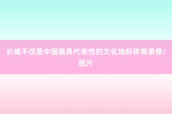 长城不仅是中国最具代表性的文化地标体育录像/图片
