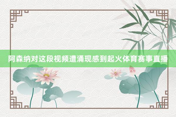 阿森纳对这段视频遭涌现感到起火体育赛事直播