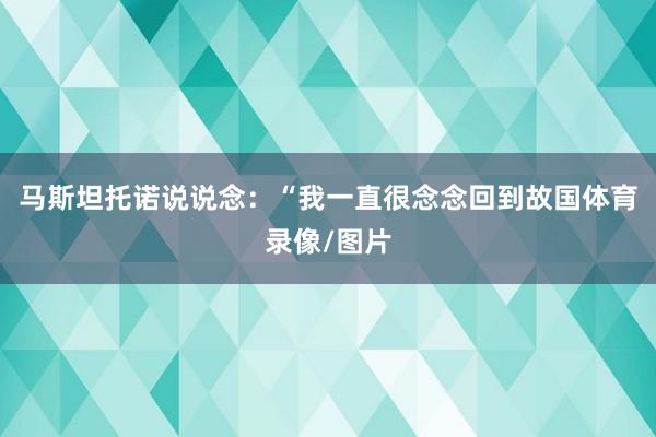 马斯坦托诺说说念：“我一直很念念回到故国体育录像/图片