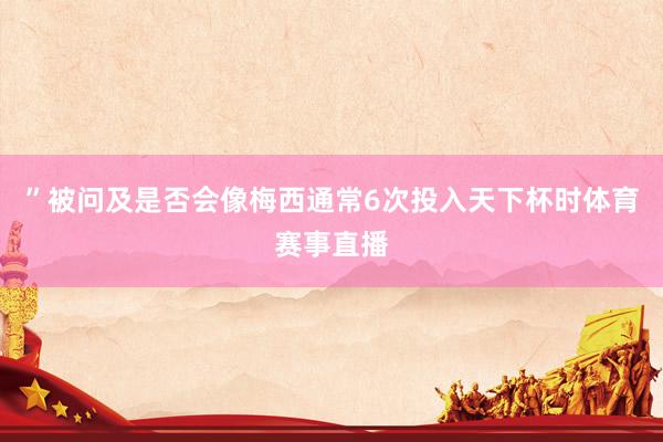 ”被问及是否会像梅西通常6次投入天下杯时体育赛事直播