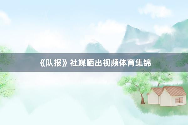 《队报》社媒晒出视频体育集锦