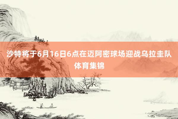 沙特将于6月16日6点在迈阿密球场迎战乌拉圭队体育集锦