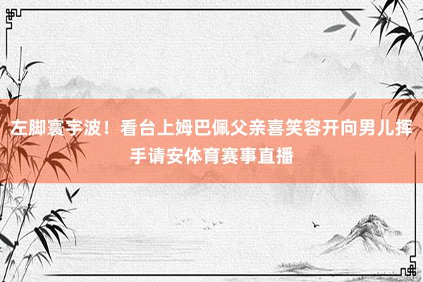 左脚寰宇波！看台上姆巴佩父亲喜笑容开向男儿挥手请安体育赛事直播